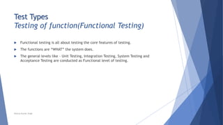Test Types
Testing of function(Functional Testing)
 Functional testing is all about testing the core features of testing.
 The functions are “WHAT” the system does.
 The general levels like – Unit Testing, Integration Testing, System Testing and
Acceptance Testing are conducted as Functional level of testing.
Neeraj Kumar Singh
 