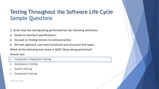 Testing Throughout the Software Life Cycle
Sample Questions
2. Given that the testing being performed has the following attributes:
 based on interface specifications;
 focused on finding failures in communication;
 the test approach uses both functional and structural test types.
Which of the following test levels is MOST likely being performed?
Answer Set:
A. Component integration testing.
B. Acceptance testing.
C. System testing.
D. Component testing.
Neeraj Kumar Singh
 