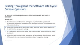 Testing Throughout the Software Life Cycle
Sample Questions
3. Which of the following statements about test types and test levels is
CORRECT?
Answer Set:
A. Functional and non-functional testing can be performed at system and
acceptance test levels, while white-box testing is restricted to component and
integration testing.
B. Functional testing can be performed at any test level, while white-box testing
is restricted to component testing.
C. It is possible to perform functional, non-functional and white-box testing at any
test level.
D. Functional and non-functional testing can be performed at any test level, while
Whitebox testing is restricted to component and integration testing.
Neeraj Kumar Singh
 