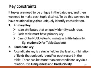 Key constraints
If tuples are need to be unique in the database, and then
we need to make each tuple distinct. To do this we need to
have relational keys that uniquely identify each relation.
1. Primary Key
 Is an attributes that uniquely identify each rows.
 Each table must have primary key.
 Cannot be NULL value to maintain Entity Integrity.
Eg: studentID for Table Students
2. Candidate key
 A candidate key is a single field or the least combination
of fields that uniquely identifies each record in the
table. There can be more than one candidate keys in a
relation. It is Uniqueness and Irreducibility 30
 