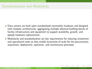Data Center Technology
Standardization and Modularity
Data centers are built upon standardized commodity hardware and designed
with modular architectures, aggregating multiple identical building blocks of
facility infrastructure and equipment to support scalability, growth, and
speedy hardware replacements.
Modularity and standardization are key requirements for reducing investment
and operational costs as they enable economies of scale for the procurement,
acquisition, deployment, operation, and maintenance processes
M.K.Mondal (mkmkucse@gmail.com) Rani Rashmoni Green University M.Sc CS. 2025 20 / 52
 