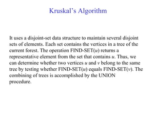 Kruskal’s Algorithm It uses a disjoint-set data structure to maintain several disjoint sets of elements. Each set contains the vertices in a tree of the current forest. The operation FIND-SET( u ) returns a representative element from the set that contains  u . Thus, we can determine whether two vertices  u  and  v  belong to the same tree by testing whether FIND-SET( u ) equals FIND-SET( v ). The combining of trees is accomplished by the UNION procedure. 