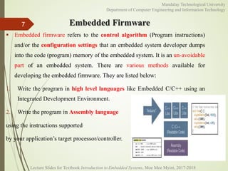 Embedded Firmware7
Mandalay Technological University
Department of Computer Engineering and Information Technology
 Embedded firmware refers to the control algorithm (Program instructions)
and/or the configuration settings that an embedded system developer dumps
into the code (program) memory of the embedded system. It is an un-avoidable
part of an embedded system. There are various methods available for
developing the embedded firmware. They are listed below:
1. Write the program in high level languages like Embedded C/C++ using an
Integrated Development Environment.
2. Write the program in Assembly language
using the instructions supported
by your application’s target processor/controller.
Lecture Slides for Textbook Introduction to Embedded Systems, Moe Moe Myint, 2017-2018
 