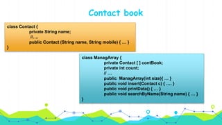 Contact book
class Contact {
private String name;
//….
public Contact (String name, String mobile) { … }
}
class ManagArray {
private Contact [ ] contBook;
private int count;
// …
public ManagArray(int size){ … }
public void insert(Contact c) { …. }
public void printData() { … }
public void searchByName(String name) { … }
}
 