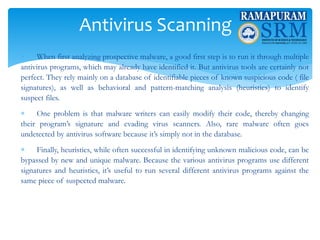 Antivirus Scanning
 When first analyzing prospective malware, a good first step is to run it through multiple
antivirus programs, which may already have identified it. But antivirus tools are certainly not
perfect. They rely mainly on a database of identifiable pieces of known suspicious code ( file
signatures), as well as behavioral and pattern-matching analysis (heuristics) to identify
suspect files.
 One problem is that malware writers can easily modify their code, thereby changing
their program’s signature and evading virus scanners. Also, rare malware often goes
undetected by antivirus software because it’s simply not in the database.
 Finally, heuristics, while often successful in identifying unknown malicious code, can be
bypassed by new and unique malware. Because the various antivirus programs use different
signatures and heuristics, it’s useful to run several different antivirus programs against the
same piece of suspected malware.
 