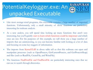 PotentialKeylogger.exe: An
unpacked Executable
 Like most average-sized programs, this executable contains a large number of imported
functions. Unfortunately, only a small minority of those functions are particularly
interesting for malware analysis.
 As a new analyst, you will spend time looking up many functions that aren’t very
interesting, but you’ll quickly start to learn which functions could be important and which
ones are not. For the purposes of this example, we will show you a large number of
imports that are uninteresting, so you can become familiar with looking at a lot of data
and focusing on some key nuggets of information.
 The imports from Kernel32.dll in above table tell us that this software can open and
manipulate processes (such as OpenProcess, GetCurrentProcess, and GetProcessHeap)
and files (such as ReadFile, CreateFile, and WriteFile).
 The functions FindFirstFile and FindNextFile are particularly interesting ones that we
can use to search through directories.
 