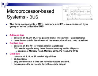 Microprocessor-based
Systems - BUS
n The three components – MPU, memory, and I/O – are connected by a
group of wires called the BUS
n Address bus
n consists of 16, 20, 24, or 32 parallel signal lines (wires) - unidirectional
n these lines contain the address of the memory location to read or written
n Control bus
¨ consists of 4 to 10 (or more) parallel signal lines
¨ CPU sends signals along these lines to memory and to I/O ports
n examples: Memory Read, Memory Write, I/O Read, I/O Write
n Data bus
¨ consists of 8,16, or 32 parallel signal lines
¨ bi-directional
¨ only one device at a time can have its outputs enabled,
¨ this requires the devices to have three-state output
 
