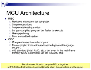 MCU Architecture
n RISC
¨ Reduced instruction set computer
¨ Simple operations
¨ Simple addressing modes
¨ Longer compiled program but faster to execute
¨ Uses pipelining
¨ Most embedded system
n CISC
¨ Complex instruction set computer
¨ More complex instructions (closer to high-level language
support)
¨ x86 standard (Intel, AMD, etc.), but even in the mainframe
territory CISC is dominant via the IBM/390 chip
Bench marks: How to compare MCUs together
MIPS: Million Instructions / second (Useful when the compilers are the same)
 