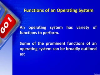 Functions of an Operating System
An operating system has variety of
functions to perform.
Some of the prominent functions of an
operating system can be broadly outlined
as:
 