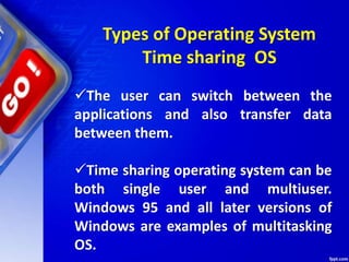 The user can switch between the
applications and also transfer data
between them.
Time sharing operating system can be
both single user and multiuser.
Windows 95 and all later versions of
Windows are examples of multitasking
OS.
Types of Operating System
Time sharing OS
 