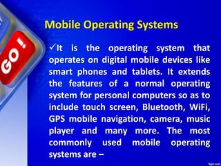 It is the operating system that
operates on digital mobile devices like
smart phones and tablets. It extends
the features of a normal operating
system for personal computers so as to
include touch screen, Bluetooth, WiFi,
GPS mobile navigation, camera, music
player and many more. The most
commonly used mobile operating
systems are –
Mobile Operating Systems
 