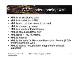 W3C Understanding XML
• XML is for structuring data
• XML looks a bit like HTML
• XML is text, but isn’t meant to be read
• XML is verbose by design
• XML is a family of technologies
• XML is new, but not that new
• XML leads HTML to XHTML
• XML is modular
• XML is the basis for Resource Description Format (RDF)
  and the Semantic Web
• XML is license-free, platform-independent and well-
  supported

Akerkar: Foundations of   © Narosa Publishing House, 2009   4
Semantic Web.
 