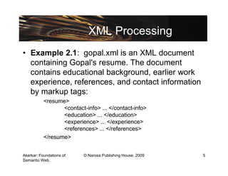 XML Processing
• Example 2.1: gopal.xml is an XML document
  containing Gopal's resume. The document
  contains educational background, earlier work
  experience, references, and contact information
  by markup tags:
           <resume>
                  <contact-info> ... </contact-info>
                  <education> ... </education>
                  <experience> ... </experience>
                  <references> ... </references>
           </resume>


Akerkar: Foundations of    © Narosa Publishing House, 2009   5
Semantic Web.
 
