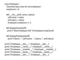 class Employee:
'Common base class for all employees'
empCount = 0
def __init__(self, name, salary):
self.name = name
self.salary = salary
Employee.empCount += 1
def displayCount(self):
print ("Total Employee %d" % Employee.empCount)
def displayEmployee(self):
print ("Name : ", self.name, ", Salary: ", self.salary)
print ("Employee.__doc__:", Employee.__doc__)
print ("Employee.__name__:", Employee.__name__)
print ("Employee.__module__:", Employee.__module__)
print ("Employee.__bases__:", Employee.__bases__)
print ("Employee.__dict__:", Employee.__dict__)
 