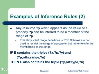Chapter 3 A Semantic Web Primer
103
Examples of Inference Rules (2)
 Any resource ?y which appears as the value of a
property ?p can be inferred to be a member of the
range of ?p
– This shows that range definitions in RDF Schema are not
used to restrict the range of a property, but rather to infer the
membership of the range
IF E contains the triples (?x,?p,?y) and
(?p,rdfs:range,?u)
THEN E also contains the triple (?y,rdf:type,?u)
 