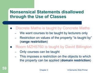 Chapter 3 A Semantic Web Primer
59
Nonsensical Statements disallowed
through the Use of Classes
 Discrete Maths is taught by Concrete Maths
– We want courses to be taught by lecturers only
– Restriction on values of the property “is taught by”
(range restriction)
 Room MZH5760 is taught by David Billington
– Only courses can be taught
– This imposes a restriction on the objects to which
the property can be applied (domain restriction)
 
