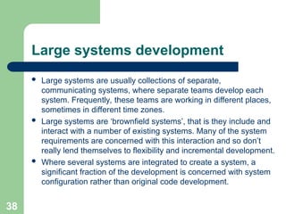 Large systems development
 Large systems are usually collections of separate,
communicating systems, where separate teams develop each
system. Frequently, these teams are working in different places,
sometimes in different time zones.
 Large systems are ‘brownfield systems’, that is they include and
interact with a number of existing systems. Many of the system
requirements are concerned with this interaction and so don’t
really lend themselves to flexibility and incremental development.
 Where several systems are integrated to create a system, a
significant fraction of the development is concerned with system
configuration rather than original code development.
38
 