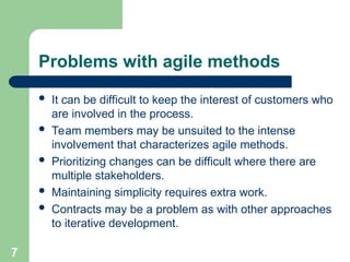 Problems with agile methods
 It can be difficult to keep the interest of customers who
are involved in the process.
 Team members may be unsuited to the intense
involvement that characterizes agile methods.
 Prioritizing changes can be difficult where there are
multiple stakeholders.
 Maintaining simplicity requires extra work.
 Contracts may be a problem as with other approaches
to iterative development.
7
 
