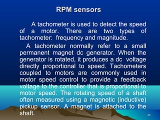 4545
A tachometer is used to detect the speed
of a motor. There are two types of
tachometer: frequency and magnitude.
A tachometer normally refer to a small
permanent magnet dc generator. When the
generator is rotated, it produces a dc voltage
directly proportional to speed. Tachometers
coupled to motors are commonly used in
motor speed control to provide a feedback
voltage to the controller that is proportional to
motor speed. The rotating speed of a shaft
often measured using a magnetic (inductive)
pickup sensor. A magnet is attached to the
shaft.
RPM sensorsRPM sensors
 