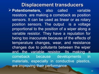 4949
Displacement transducersDisplacement transducers
 Potentiometers, also called variable
resistors, are making a comeback as position
sensors. It can be used as linear or as rotary
position sensors. The output is a voltage
proportional to the position of a wiper along a
variable resistor. They have a reputation for
being too inaccurate because of the effects of
temperature changes, wear, and resistance
changes due to pollutants between the wiper
and the variable resistor. Its making a
comeback because developments in
materials, especially in conductive plastics,
are improving their performance.
 