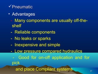 6767
PneumaticPneumatic
• Advantages
- Many components are usually off-the-
shelf
- Reliable components
- No leaks or sparks
- Inexpensive and simple
- Low pressure compared hydraulics
- Good for on-off application and for
pick
and place Compliant systems
 