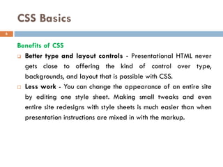 CSS Basics
Benefits of CSS
❑ Better type and layout controls - Presentational HTML never
gets close to offering the kind of control over type,
backgrounds, and layout that is possible with CSS.
 Less work - You can change the appearance of an entire site
by editing one style sheet. Making small tweaks and even
entire site redesigns with style sheets is much easier than when
presentation instructions are mixed in with the markup.
6
 