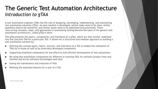 The Generic Test Automation Architecture
Introduction to gTAA
A test automation engineer (TAE) has the role of designing, developing, implementing, and maintaining
test automation solutions (TASs). As each solution is developed, similar tasks need to be done, similar
questions need to be answered, and similar issues need to be addressed and prioritized. These
reoccurring concepts, steps, and approaches in automating testing become the basis of the generic test
automation architecture, called gTAA in short.
The gTAA presents the layers, components, and interfaces of a gTAA, which are then further redefined
into the concrete TAA for a particular TAS. It allows for a structured and modular approach to building a
test automation solution by:
 Defining the concept space, layers, services, and interfaces of a TAS to enable the realization of
TASs by in-house as well as by externally developed components
 Supporting simplified components for the effective and efficient development of test automation
 Re-using test automation components for different or evolving TASs for software product lines and
families and across software technologies and tools
 Easing the maintenance and evolution of TASs
 Defining the essential features for a user of a TAS
Neeraj Kumar Singh
 