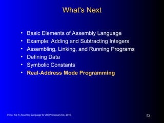Irvine, Kip R. Assembly Language for x86 Processors 6/e, 2010.
52
What's Next
What's Next
• Basic Elements of Assembly Language
• Example: Adding and Subtracting Integers
• Assembling, Linking, and Running Programs
• Defining Data
• Symbolic Constants
• Real-Address Mode Programming
 