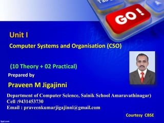 Unit I
Computer Systems and Organisation (CSO)
(10 Theory + 02 Practical)
Department of Computer Science, Sainik School Amaravathinagar)
Cell :9431453730
Email : praveenkumarjigajinni@gmail.com
Praveen M Jigajinni
Prepared by
Courtesy CBSE
 