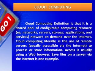CLOUD COMPUTING
Cloud Computing Definition is that it is a
shared pool of configurable computing resource
(eg. networks, servers, storage, applications, and
services) network on demand over the internet.
Cloud computing literally, is the use of remote
servers (usually accessible via the Internet) to
process or store information. Access is usually
using a Web browser. Save files on a server via
the Internet is one example.
 