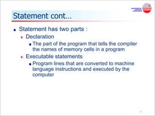 11
Statement cont…
Statement has two parts :
Declaration
The part of the program that tells the compiler
the names of memory cells in a program
Executable statements
Program lines that are converted to machine
language instructions and executed by the
computer
 