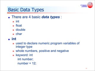 16
Basic Data Types
There are 4 basic data types :
int
float
double
char
int
used to declare numeric program variables of
integer type
whole numbers, positive and negative
keyword: int
int number;
number = 12;
 