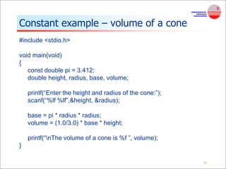 21
Constant example – volume of a cone
#include <stdio.h>
void main(void)
{
const double pi = 3.412;
double height, radius, base, volume;
printf(“Enter the height and radius of the cone:”);
scanf(“%lf %lf”,&height, &radius);
base = pi * radius * radius;
volume = (1.0/3.0) * base * height;
printf(“nThe volume of a cone is %f ”, volume);
}
 
