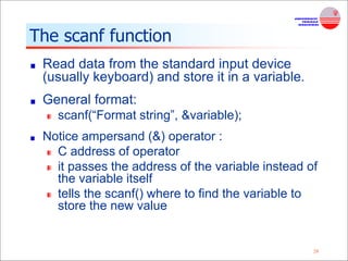 29
The scanf function
Read data from the standard input device
(usually keyboard) and store it in a variable.
General format:
scanf(“Format string”, &variable);
Notice ampersand (&) operator :
C address of operator
it passes the address of the variable instead of
the variable itself
tells the scanf() where to find the variable to
store the new value
 