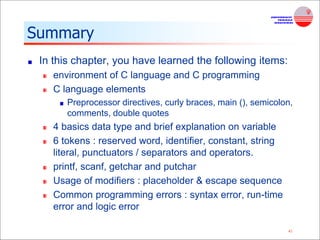 41
Summary
In this chapter, you have learned the following items:
environment of C language and C programming
C language elements
Preprocessor directives, curly braces, main (), semicolon,
comments, double quotes
4 basics data type and brief explanation on variable
6 tokens : reserved word, identifier, constant, string
literal, punctuators / separators and operators.
printf, scanf, getchar and putchar
Usage of modifiers : placeholder & escape sequence
Common programming errors : syntax error, run-time
error and logic error
 