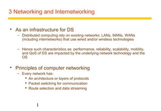 3 Networking and Internetworking 
 As an infrastructure for DS 
– Distributed computing rely on existing networks: LANs, MANs, WANs 
(including internetworks) that use wired and/or wireless technologies 
– Hence such characteristics as: performance, reliability, scalability, mobility, 
and QoS of DS are impacted by the underlying network technology and the 
OS 
 Principles of computer networking 
– Every network has: 
 An architecture or layers of protocols 
 Packet switching for communication 
 Route selection and data streaming 
1 
 