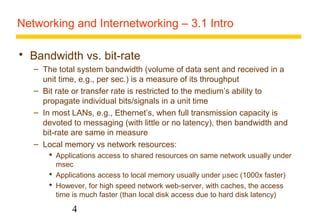 Networking and Internetworking – 3.1 Intro 
 Bandwidth vs. bit-rate 
– The total system bandwidth (volume of data sent and received in a 
unit time, e.g., per sec.) is a measure of its throughput 
– Bit rate or transfer rate is restricted to the medium’s ability to 
propagate individual bits/signals in a unit time 
– In most LANs, e.g., Ethernet’s, when full transmission capacity is 
devoted to messaging (with little or no latency), then bandwidth and 
bit-rate are same in measure 
– Local memory vs network resources: 
 Applications access to shared resources on same network usually under 
msec 
 Applications access to local memory usually under msec (1000x faster) 
 However, for high speed network web-server, with caches, the access 
time is much faster (than local disk access due to hard disk latency) 
4 
 