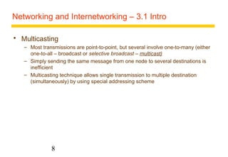 Networking and Internetworking – 3.1 Intro 
 Multicasting 
– Most transmissions are point-to-point, but several involve one-to-many (either 
one-to-all – broadcast or selective broadcast – multicast) 
– Simply sending the same message from one node to several destinations is 
inefficient 
– Multicasting technique allows single transmission to multiple destination 
(simultaneously) by using special addressing scheme 
8 
 