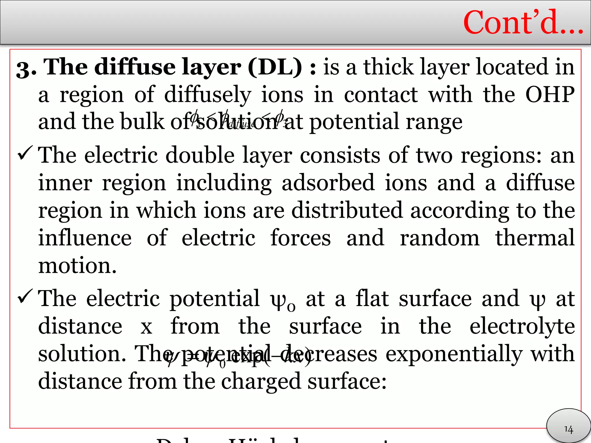 Cont’d…
3. The diffuse layer (DL) : is a thick layer located in
a region of diffusely ions in contact with the OHP
and the bulk of solution at potential range
 The electric double layer consists of two regions: an
inner region including adsorbed ions and a diffuse
region in which ions are distributed according to the
influence of electric forces and random thermal
motion.
 The electric potential ψ0 at a flat surface and ψ at
distance x from the surface in the electrolyte
solution. The potential decreases exponentially with
distance from the charged surface:
14
1 3diffuse   
0 exp( )kx  
 