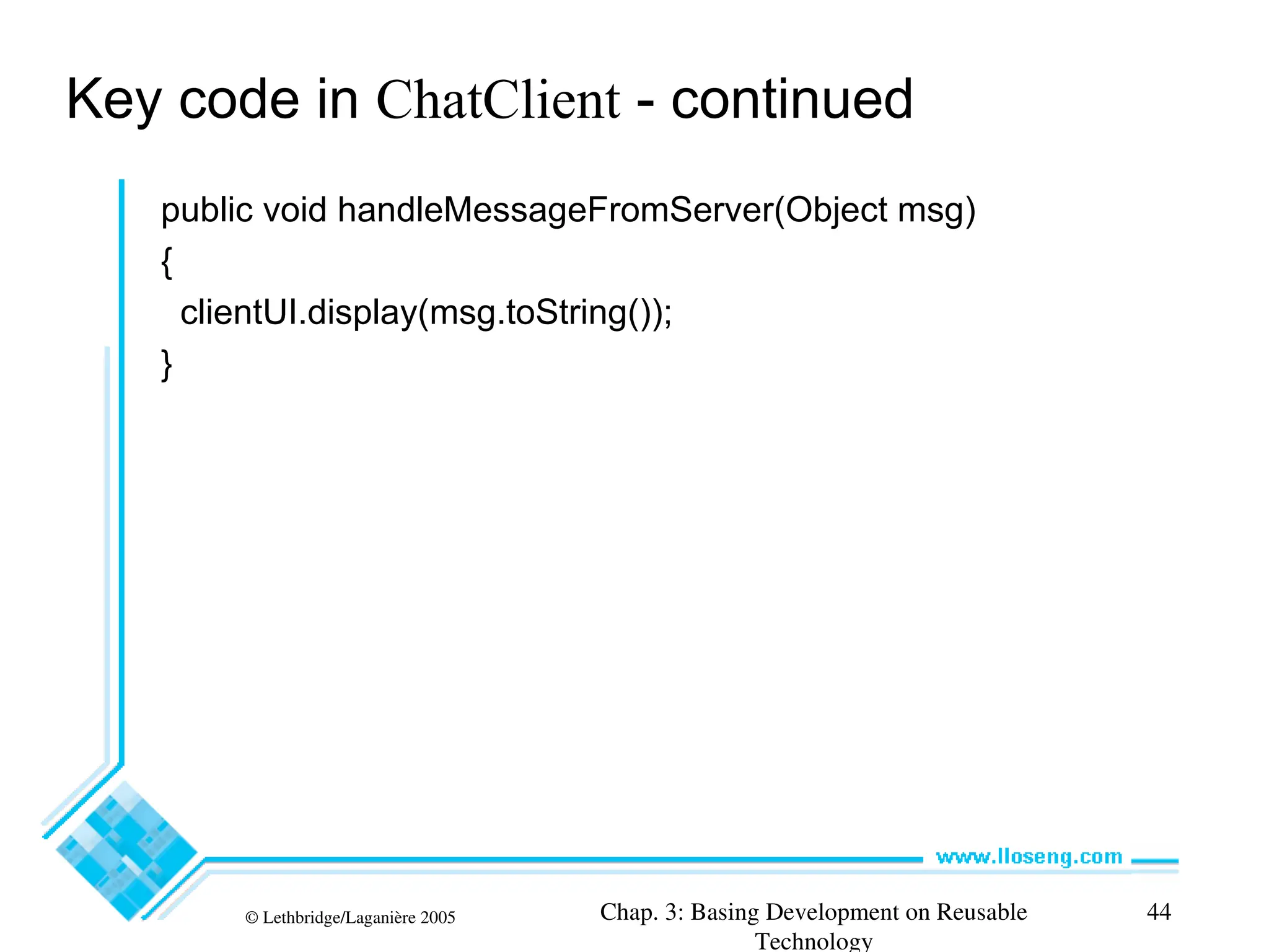 © Lethbridge/Laganière 2005 Chap. 3: Basing Development on Reusable
Technology
44
Key code in ChatClient - continued
public void handleMessageFromServer(Object msg)
{
clientUI.display(msg.toString());
}
 
