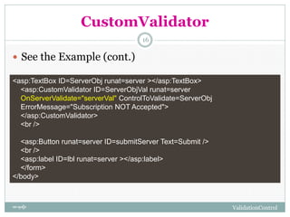 CustomValidator
 See the Example (cont.)
<asp:TextBox ID=ServerObj runat=server ></asp:TextBox>
<asp:CustomValidator ID=ServerObjVal runat=server
OnServerValidate="serverVal" ControlToValidate=ServerObj
ErrorMessage="Subscription NOT Accepted">
</asp:CustomValidator>
<br />
<asp:Button runat=server ID=submitServer Text=Submit />
<br />
<asp:label ID=lbl runat=server ></asp:label>
</form>
</body>
ValidationControlហ ោសូហនឿន
16
 