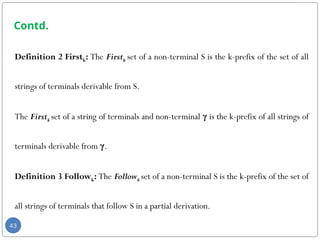 Contd.
Definition 2 Firstk: The Firstk set of a non-terminal S is the k-prefix of the set of all
strings of terminals derivable from S.
The Firstk set of a string of terminals and non-terminal γ is the k-prefix of all strings of
terminals derivable from γ.
Definition 3 Followk: The Followk set of a non-terminal S is the k-prefix of the set of
all strings of terminals that follow S in a partial derivation.
43
 