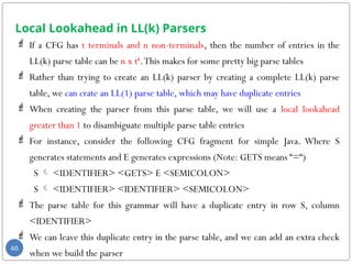 Local Lookahead in LL(k) Parsers
 If a CFG has t terminals and n non-terminals, then the number of entries in the
LL(k) parse table can be n x tk
.This makes for some pretty big parse tables
 Rather than trying to create an LL(k) parser by creating a complete LL(k) parse
table, we can crate an LL(1) parse table, which may have duplicate entries
 When creating the parser from this parse table, we will use a local lookahead
greater than 1 to disambiguate multiple parse table entries
 For instance, consider the following CFG fragment for simple Java. Where S
generates statements and E generates expressions (Note: GETS means “=“)
S  <IDENTIFIER> <GETS> E <SEMICOLON>
S  <IDENTIFIER> <IDENTIFIER> <SEMICOLON>
 The parse table for this grammar will have a duplicate entry in row S, column
<IDENTIFIER>
 We can leave this duplicate entry in the parse table, and we can add an extra check
when we build the parser
46
 