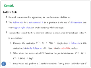 Contd.
Follow Sets
 For each non-terminal in a grammar, we can also create a Follow set.
 The Follow set for a non-terminal A in a grammar is the set of all terminals that
could appear right afterA in a valid sentence while driving it.
 Take another look at the CFG shown in slide no. 5 above, what terminals can followA
in a derivation?
o Consider the derivation S’  S$  AB$  Ahg$, since h follows A in this
derivation, h is in the Follow set ofA. Note: $ is the end-of-file marker.
o What about the non-terminal D? Consider the partial derivation: S’  S$ 
Cf$  DDf$  Dgf$.
o Since both f and g follow a D in this derivation, f and g are in the Follow set of
8
 