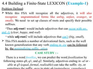 Problem Defined:
 While this FSA will recognize all the adjectives, it will also
recognize ungrammatical forms like unbig, unfast, oranger, or
smally. We need to set up classes of roots and specify their possible
suffixes.
-Thus adj-root1 would include adjectives that can occur with un-
and -ly (clear, happy, and real)
- while adj-root2 will include adjectives that can’t (big, small),
 This FSA models a number of derivational facts, such as the well
known generalization that any verb ending in -ize can be followed
by the nominalizing suffix –ation.
CASE STUDY : -
There is a word fossilize, we can predict the word fossilization by
following states q0, q1, and q2. Similarly, adjectives ending in -al or -
able at q5 (equal, formal, realizable) can take the suffix -ity, or
4.4 Building a Finite-State LEXICON (Example-1)
 