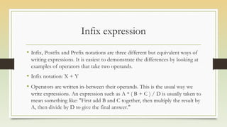 Infix expression
• Infix, Postfix and Prefix notations are three different but equivalent ways of
writing expressions. It is easiest to demonstrate the differences by looking at
examples of operators that take two operands.
• Infix notation: X + Y
• Operators are written in-between their operands. This is the usual way we
write expressions. An expression such as A * ( B + C ) / D is usually taken to
mean something like: "First add B and C together, then multiply the result by
A, then divide by D to give the final answer."
 