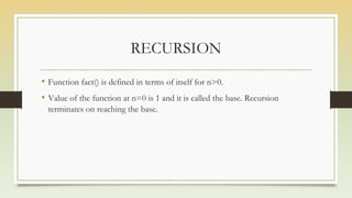 RECURSION
• Function fact() is defined in terms of itself for n>0.
• Value of the function at n=0 is 1 and it is called the base. Recursion
terminates on reaching the base.
 