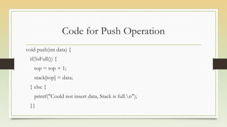 Code for Push Operation
void push(int data) {
if(!isFull()) {
top = top + 1;
stack[top] = data;
} else {
printf("Could not insert data, Stack is full.n");
}}
 