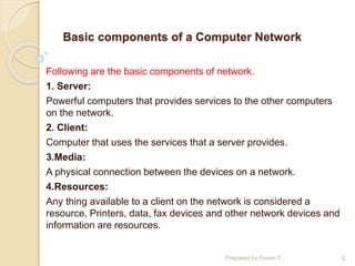 Basic components of a Computer Network
Following are the basic components of network.
1. Server:
Powerful computers that provides services to the other computers
on the network.
2. Client:
Computer that uses the services that a server provides.
3.Media:
A physical connection between the devices on a network.
4.Resources:
Any thing available to a client on the network is considered a
resource, Printers, data, fax devices and other network devices and
information are resources.
Prepared by Feven T. 2
 
