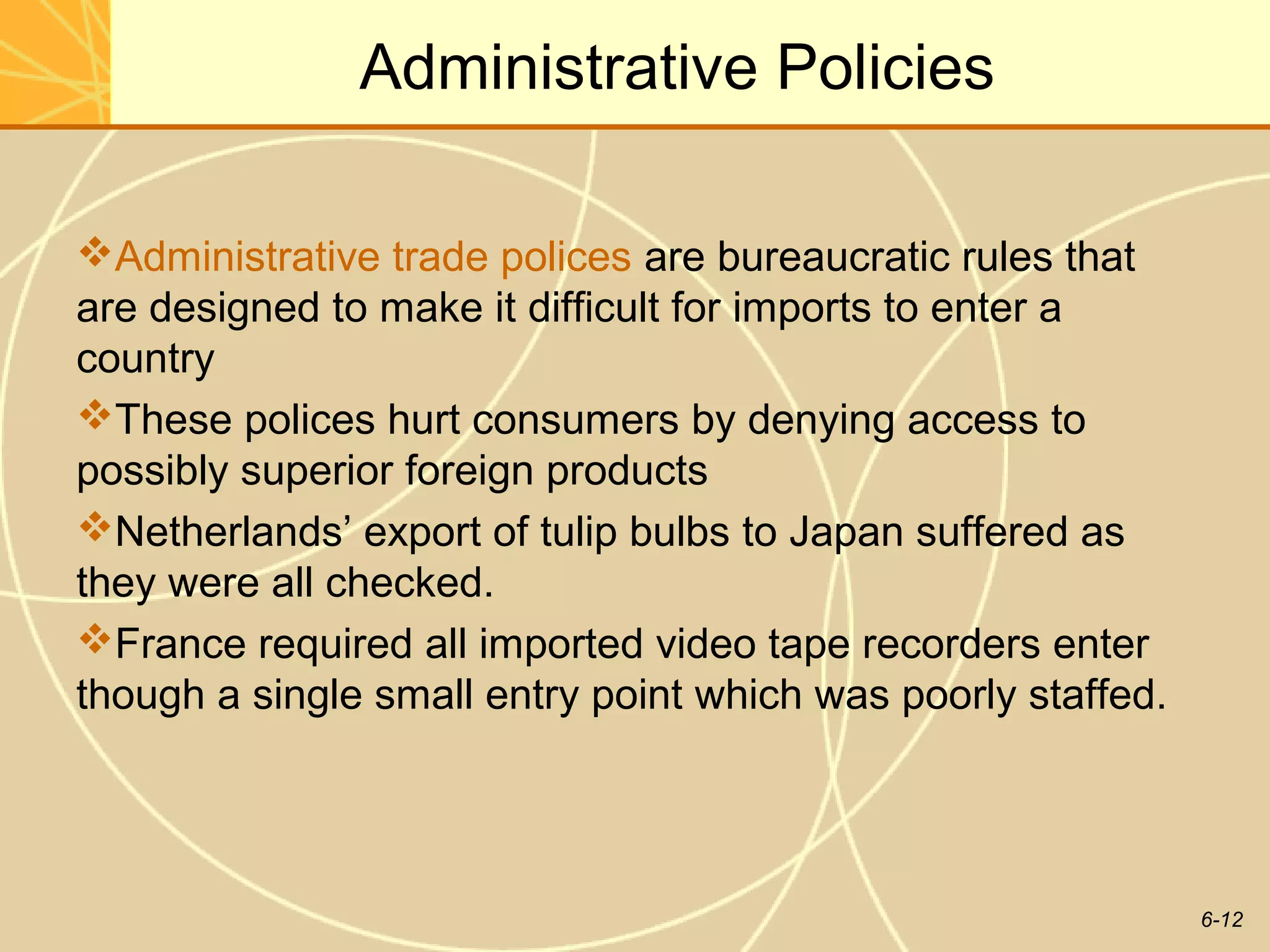 6-12
Administrative Policies
Administrative trade polices are bureaucratic rules that
are designed to make it difficult for imports to enter a
country
These polices hurt consumers by denying access to
possibly superior foreign products
Netherlands’ export of tulip bulbs to Japan suffered as
they were all checked.
France required all imported video tape recorders enter
though a single small entry point which was poorly staffed.
 